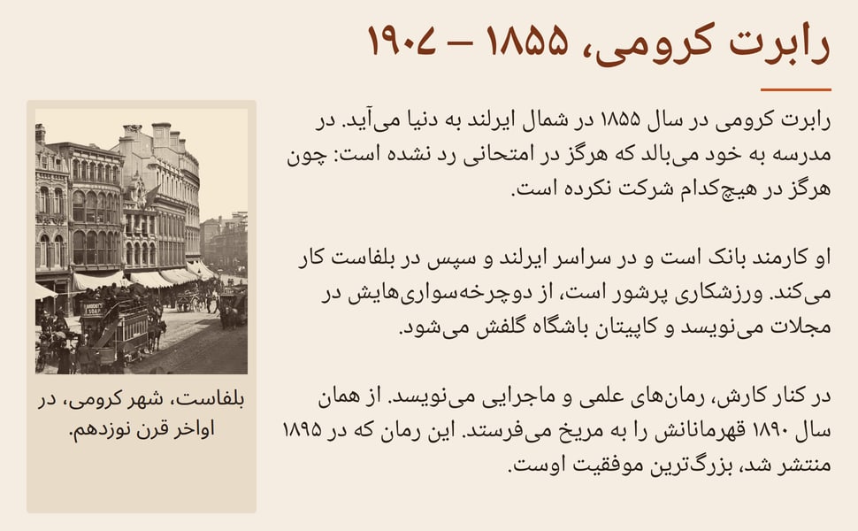 رابرت کرومی، ۱۸۵۵ – ۱۹۰۷. رابرت کرومی در سال ۱۸۵۵ در شمال ایرلند به دنیا میآید. در مدرسه به خود میبالد که هرگز در امتحانی رد نشده است: چون هرگز در هیچکدام شرکت نکرده است.