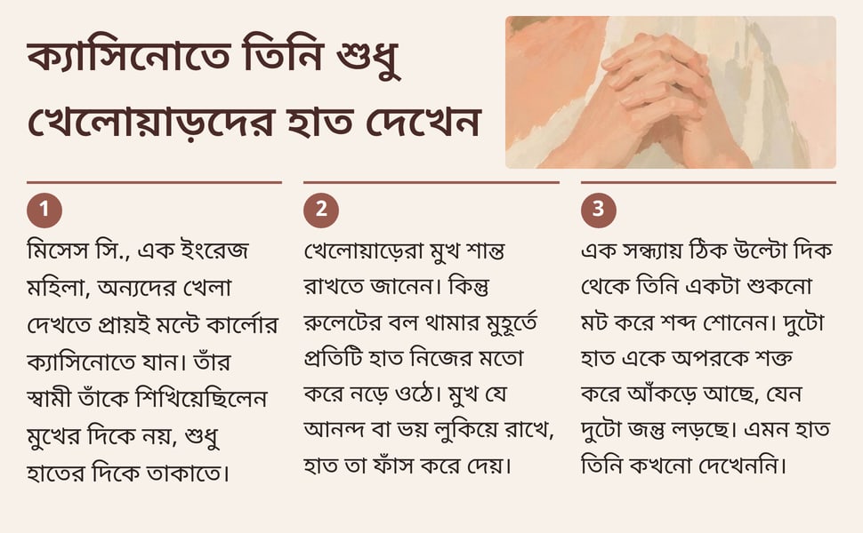 ক্যাসিনোতে তিনি শুধু খেলোয়াড়দের হাত দেখেন. মিসেস সি., এক ইংরেজ মহিলা, অন্যদের খেলা দেখতে প্রায়ই মন্টে কার্লোর ক্যাসিনোতে যান। তাঁর স্বামী তাঁকে শিখিয়েছিলেন মুখের দিকে নয়, শুধু হাতের দিকে তাকাতে।.
