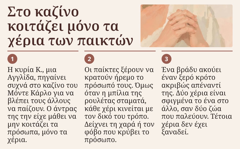Στο καζίνο κοιτάζει μόνο τα χέρια των παικτών. Η κυρία Κ., μια Αγγλίδα, πηγαίνει συχνά στο καζίνο του Μόντε Κάρλο για να βλέπει τους άλλους να παίζουν. Ο άντρας της την είχε μάθει να μην κοιτάζει τα πρόσωπα, μόνο τα…