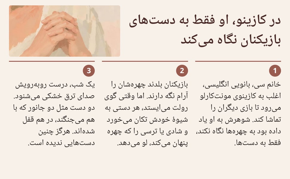 در کازینو، او فقط به دستهای بازیکنان نگاه میکند. خانم سی، بانویی انگلیسی، اغلب به کازینوی مونتکارلو میرود تا بازی دیگران را تماشا کند. شوهرش به او یاد داده بود به چهرهها نگاه نکند، فقط به دستها.