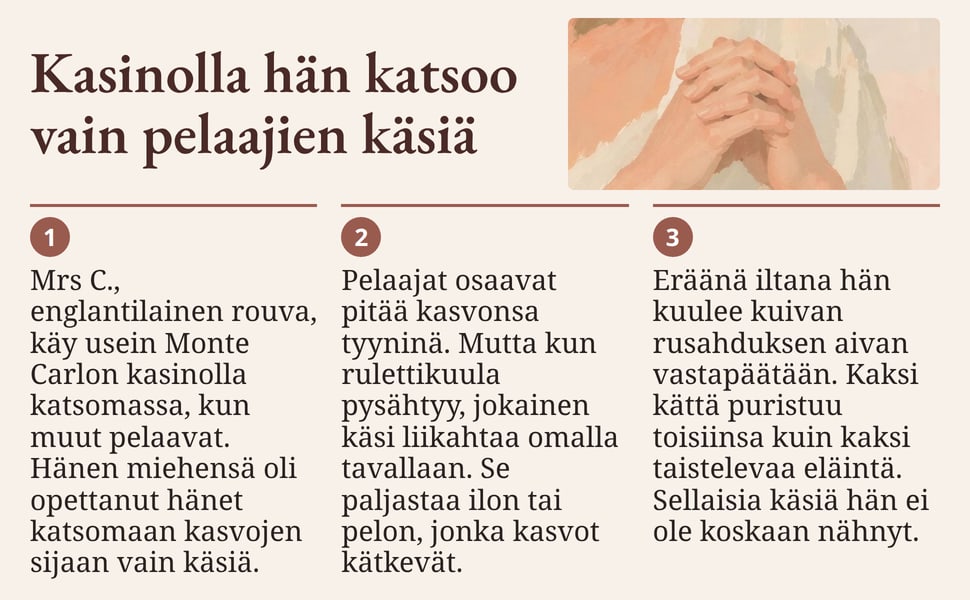 Kasinolla hän katsoo vain pelaajien käsiä. Mrs C., englantilainen rouva, käy usein Monte Carlon kasinolla katsomassa, kun muut pelaavat. Hänen miehensä oli opettanut hänet katsomaan kasvojen sijaan vain käsiä.