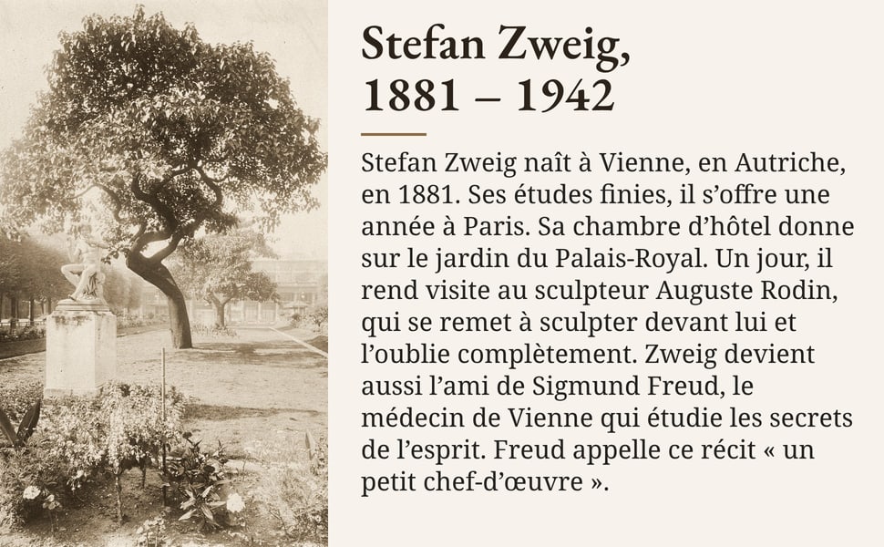 Stefan Zweig, 1881 – 1942 Stefan Zweig naît à Vienne, en Autriche, en 1881. Ses études finies, il s’offre une année à Paris. Sa chambre d’hôtel donne sur le jardin du Palais-Royal. Un jour, il rend visite au sculpteur Auguste Rodin, qui se remet à sculpter devant lui et l’oublie complètement. Zweig devient aussi l’ami de Sigmund Freud, le médecin de Vienne qui étudie les secrets de l’esprit. Freud appelle ce récit « un petit chef-d’œuvre ».