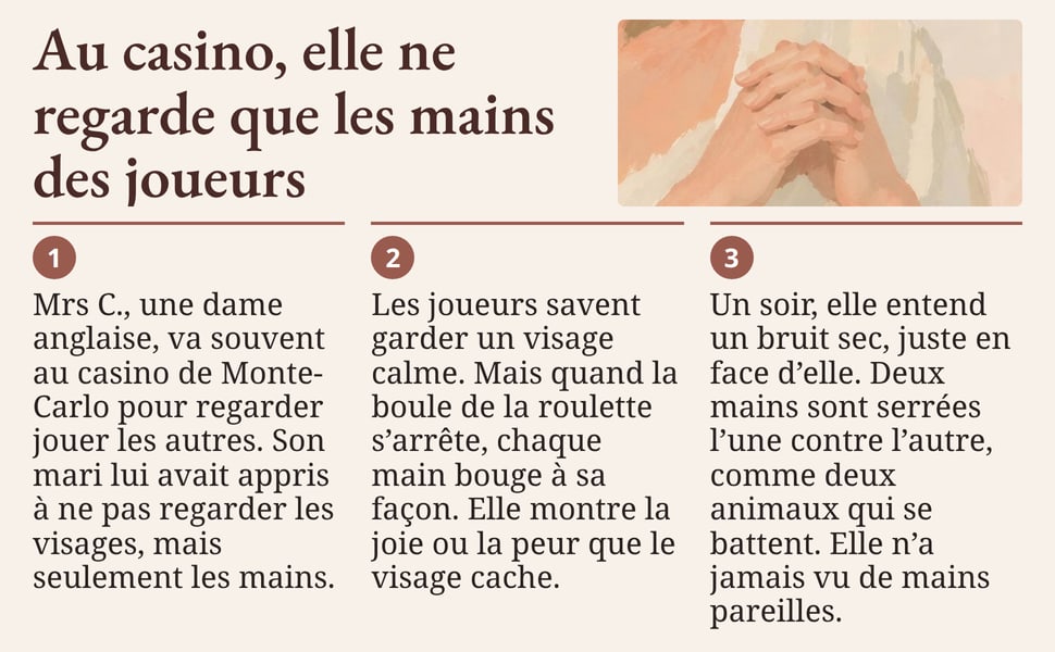 Au casino, elle ne regarde que les mains des joueurs Mrs C., une dame anglaise, va souvent au casino de Monte-Carlo pour regarder jouer les autres. Son mari lui avait appris à ne pas regarder les visages, mais seulement les mains. Les joueurs savent garder un visage calme. Mais quand la boule de la roulette s’arrête, chaque main bouge à sa façon. Elle montre la joie ou la peur que le visage cache. Un soir, elle entend un bruit sec, juste en face d’elle. Deux mains sont serrées l’une contre l’autre, comme deux animaux qui se battent. Elle n’a jamais vu de mains pareilles.