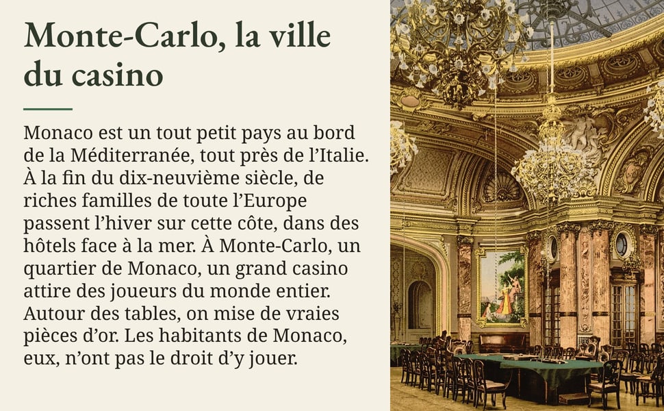 Monte-Carlo, la ville du casino Monaco est un tout petit pays au bord de la Méditerranée, tout près de l’Italie. À la fin du dix-neuvième siècle, de riches familles de toute l’Europe passent l’hiver sur cette côte, dans des hôtels face à la mer. À Monte-Carlo, un quartier de Monaco, un grand casino attire des joueurs du monde entier. Autour des tables, on mise de vraies pièces d’or. Les habitants de Monaco, eux, n’ont pas le droit d’y jouer.