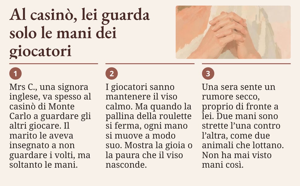 Al casinò, lei guarda solo le mani dei giocatori. Mrs C., una signora inglese, va spesso al casinò di Monte Carlo a guardare gli altri giocare. Il marito le aveva insegnato a non guardare i volti, ma soltanto le mani.