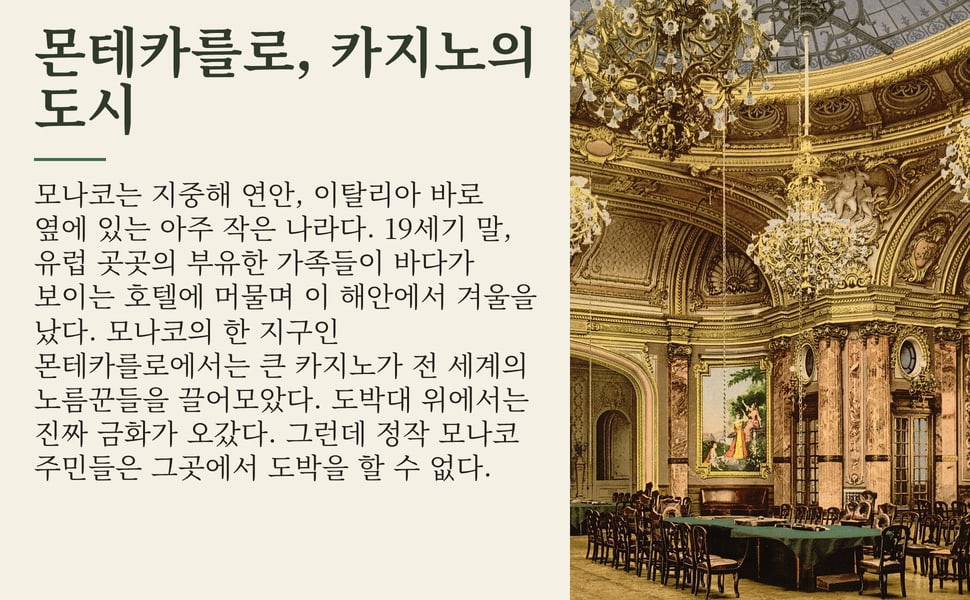 몬테카를로, 카지노의 도시. 모나코는 지중해 연안, 이탈리아 바로 옆에 있는 아주 작은 나라다. 19세기 말, 유럽 곳곳의 부유한 가족들이 바다가 보이는 호텔에 머물며 이 해안에서 겨울을 났다. 모나코의 한 지구인 몬테카를로에서는 큰 카지노가 전 세계의 노름꾼들을 끌어모았다. 도박대 위에서는 진짜 금화가 오갔다. 그런데 정작 모나코 주민들은 그곳에서 도박을 할 수 없다.