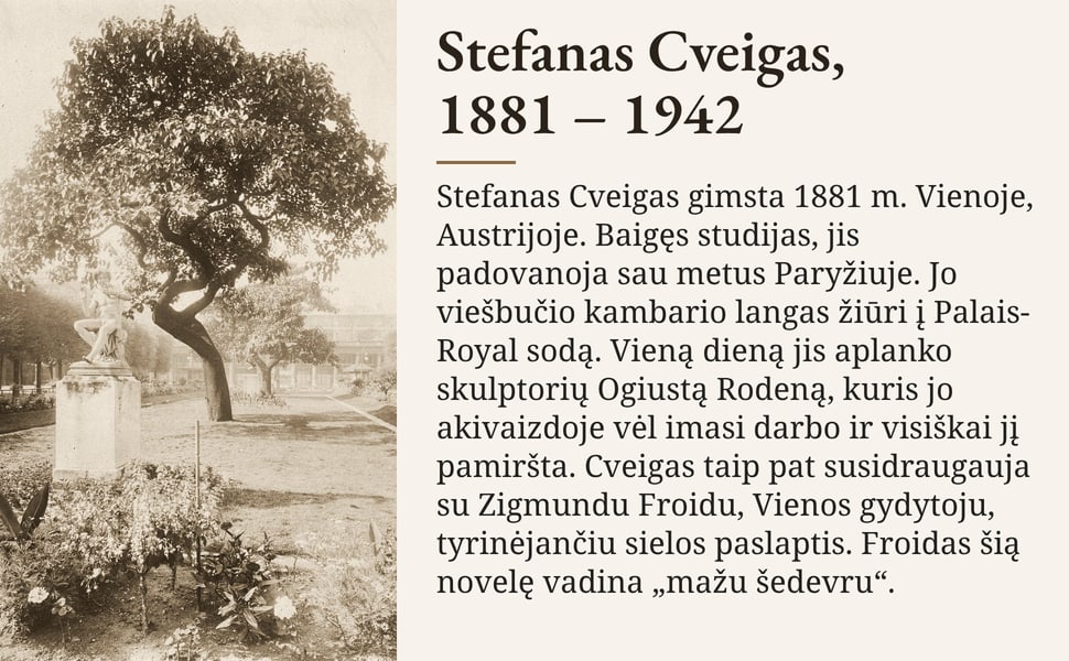 Stefanas Cveigas, 1881 – 1942. Stefanas Cveigas gimsta 1881 m. Vienoje, Austrijoje. Baigęs studijas, jis padovanoja sau metus Paryžiuje. Jo viešbučio kambario langas žiūri į Palais-Royal sodą. Vieną dieną jis aplanko…