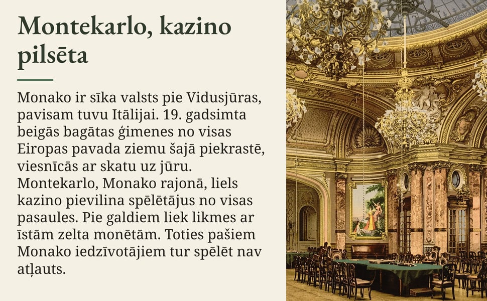 Montekarlo, kazino pilsēta. Monako ir sīka valsts pie Vidusjūras, pavisam tuvu Itālijai. 19. gadsimta beigās bagātas ģimenes no visas Eiropas pavada ziemu šajā piekrastē, viesnīcās ar skatu uz jūru. Montekarlo, Monako…