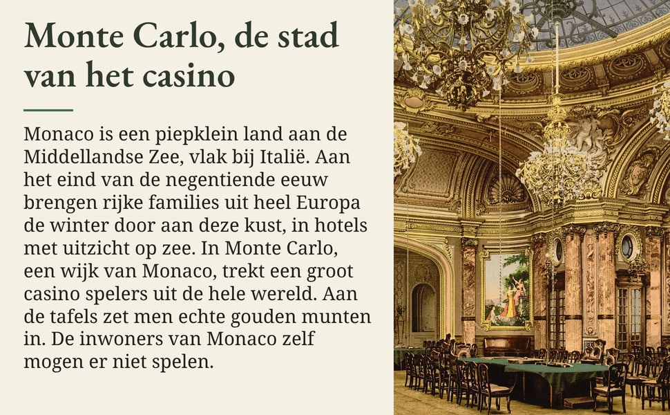 Monte Carlo, de stad van het casino. Monaco is een piepklein land aan de Middellandse Zee, vlak bij Italië. Aan het eind van de negentiende eeuw brengen rijke families uit heel Europa de winter door aan deze kust, in…