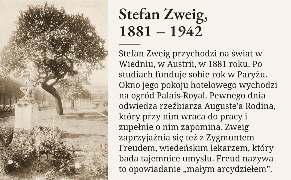Stefan Zweig, 1881 – 1942. Stefan Zweig przychodzi na świat w Wiedniu, w Austrii, w 1881 roku. Po studiach funduje sobie rok w Paryżu. Okno jego pokoju hotelowego wychodzi na ogród Palais-Royal. Pewnego dnia odwiedza…