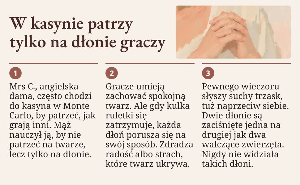 W kasynie patrzy tylko na dłonie graczy. Mrs C., angielska dama, często chodzi do kasyna w Monte Carlo, by patrzeć, jak grają inni. Mąż nauczył ją, by nie patrzeć na twarze, lecz tylko na dłonie.