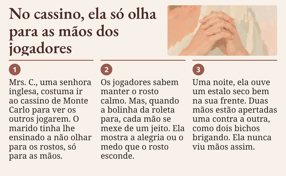 No cassino, ela só olha para as mãos dos jogadores. Mrs. C., uma senhora inglesa, costuma ir ao cassino de Monte Carlo para ver os outros jogarem. O marido tinha lhe ensinado a não olhar para os rostos, só para as mãos.