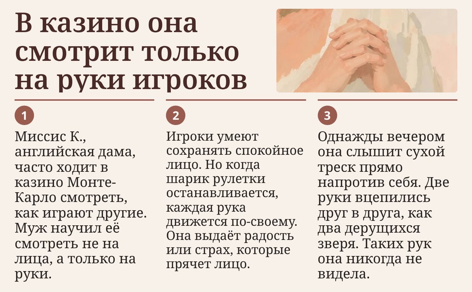 В казино она смотрит только на руки игроков. Миссис К., английская дама, часто ходит в казино Монте-Карло смотреть, как играют другие. Муж научил её смотреть не на лица, а только на руки.