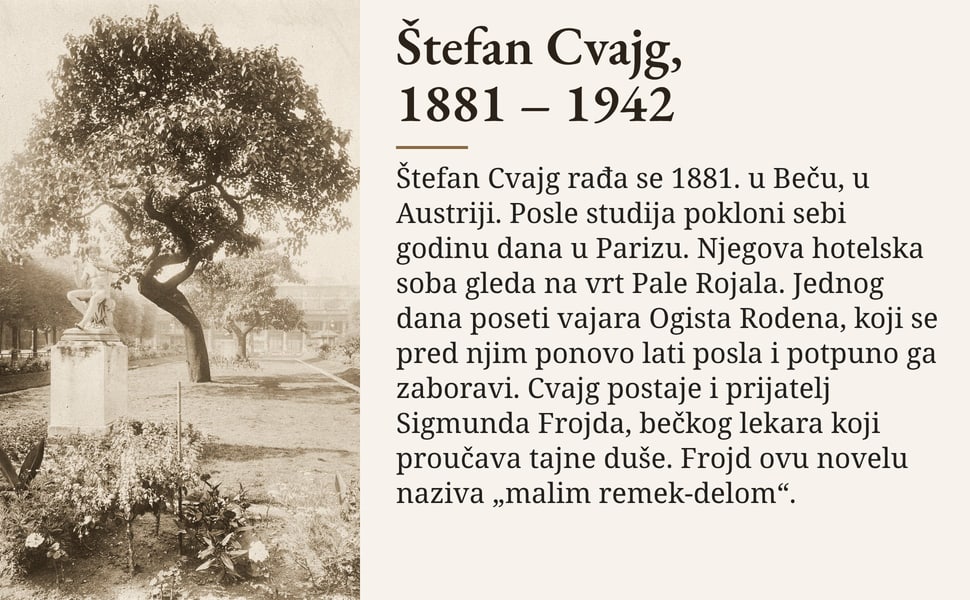 Štefan Cvajg, 1881 – 1942. Štefan Cvajg rađa se 1881. u Beču, u Austriji. Posle studija pokloni sebi godinu dana u Parizu. Njegova hotelska soba gleda na vrt Pale Rojala. Jednog dana poseti vajara Ogista Rodena, koji…