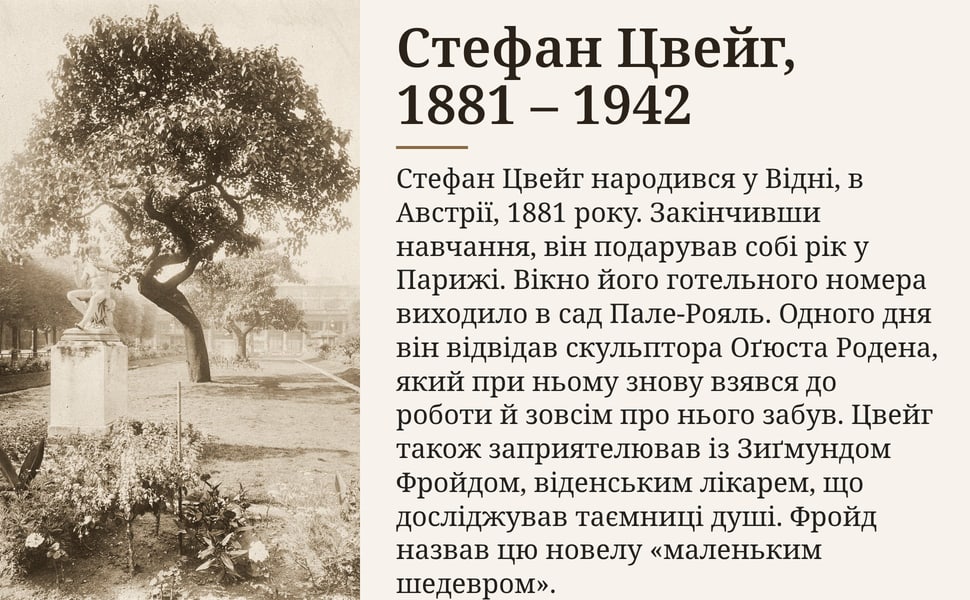 Стефан Цвейг, 1881 – 1942. Стефан Цвейг народився у Відні, в Австрії, 1881 року. Закінчивши навчання, він подарував собі рік у Парижі. Вікно його готельного номера виходило в сад Пале-Рояль. Одного дня він відвідав…