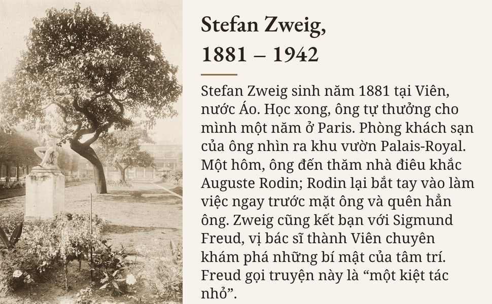Stefan Zweig, 1881 – 1942. Stefan Zweig sinh năm 1881 tại Viên, nước Áo. Học xong, ông tự thưởng cho mình một năm ở Paris. Phòng khách sạn của ông nhìn ra khu vườn Palais-Royal. Một hôm, ông đến thăm nhà điêu khắc…