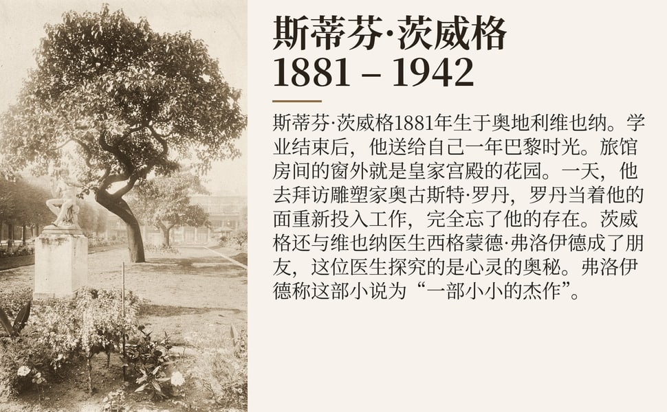 斯蒂芬·茨威格 1881 – 1942。斯蒂芬·茨威格1881年生于奥地利维也纳。学业结束后，他送给自己一年巴黎时光。旅馆房间的窗外就是皇家宫殿的花园。一天，他去拜访雕塑家奥古斯特·罗丹，罗丹当着他的面重新投入工作，完全忘了他的存在。茨威格还与维也纳医生西格蒙德·弗洛伊德成了朋友，这位医生探究的是心灵的奥秘。弗洛伊德称这部小说为“一部小小的杰作”。