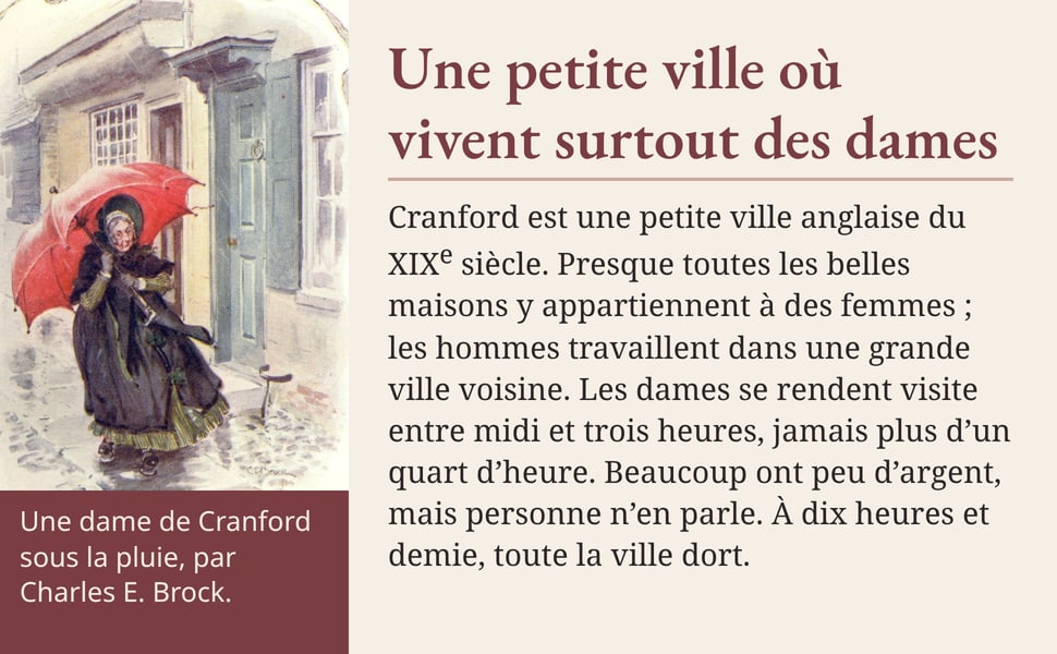 Une petite ville où vivent surtout des dames. Cranford est une petite ville anglaise du XIXe siècle. Presque toutes les belles maisons y appartiennent à des femmes ; les hommes travaillent dans une grande ville voisine. Les dames se rendent visite entre midi et trois heures, jamais plus d’un quart d’heure. Beaucoup ont peu d’argent, mais personne n’en parle. À dix heures et demie, toute la ville dort. Une dame de Cranford sous la pluie, par Charles E. Brock.