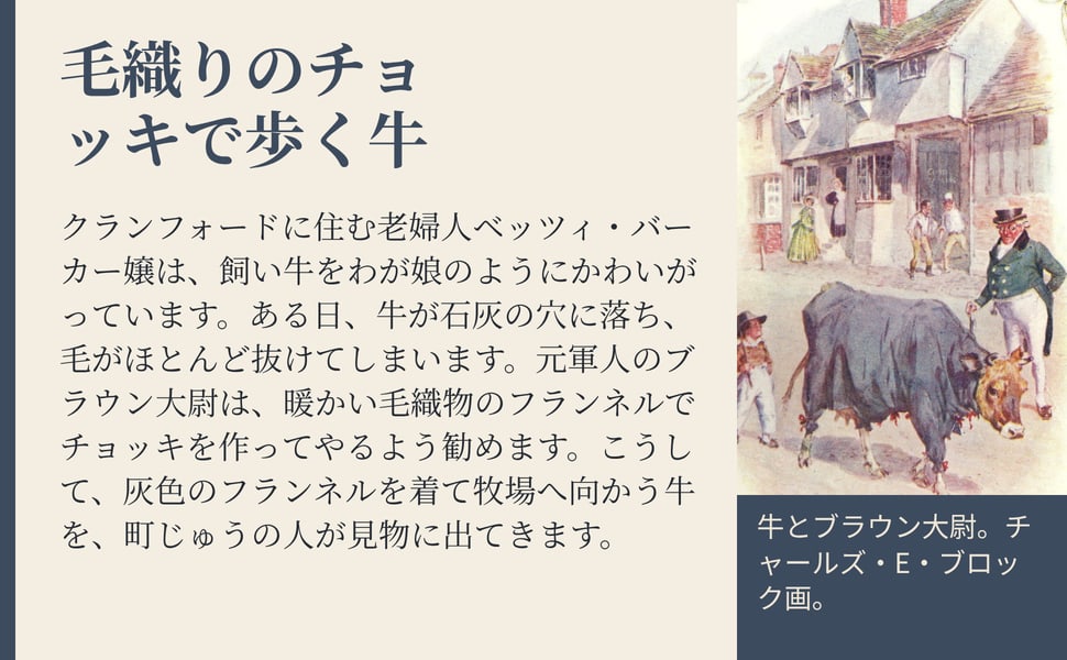 毛織りのチョッキで歩く牛。クランフォードに住む老婦人ベッツィ・バーカー嬢は、飼い牛をわが娘のようにかわいがっています。ある日、牛が石灰の穴に落ち、毛がほとんど抜けてしまいます。元軍人のブラウン大尉は、暖かい毛織物のフランネルでチョッキを作ってやるよう勧めます。こうして、灰色のフランネルを着て牧場へ向かう牛を、町じゅうの人が見物に出てきます。