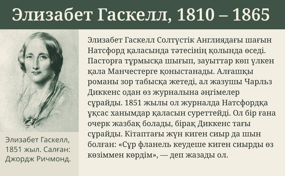 Элизабет Гаскелл, 1810 – 1865. Элизабет Гаскелл Солтүстік Англиядағы шағын Натсфорд қаласында тәтесінің қолында өседі. Пасторға тұрмысқа шығып, зауыттар көп үлкен қала Манчестерге қоныстанады. Алғашқы романы зор…