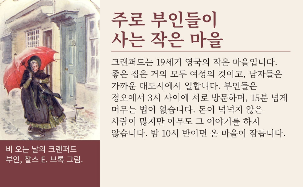 주로 부인들이 사는 작은 마을. 크랜퍼드는 19세기 영국의 작은 마을입니다. 좋은 집은 거의 모두 여성의 것이고, 남자들은 가까운 대도시에서 일합니다. 부인들은 정오에서 3시 사이에 서로 방문하며, 15분 넘게 머무는 법이 없습니다. 돈이 넉넉지 않은 사람이 많지만 아무도 그 이야기를 하지 않습니다. 밤 10시 반이면 온 마을이 잠듭니다.