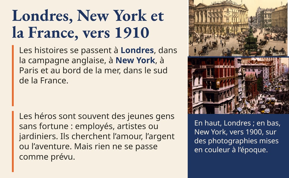 Londres, New York et la France, vers 1910. Les histoires se passent à Londres, dans la campagne anglaise, à New York, à Paris et au bord de la mer, dans le sud de la France. Les héros sont souvent des jeunes gens sans fortune : employés, artistes ou jardiniers. Ils cherchent l’amour, l’argent ou l’aventure. Mais rien ne se passe comme prévu. En haut, Londres ; en bas, New York, vers 1900, sur des photographies mises en couleur à l’époque.