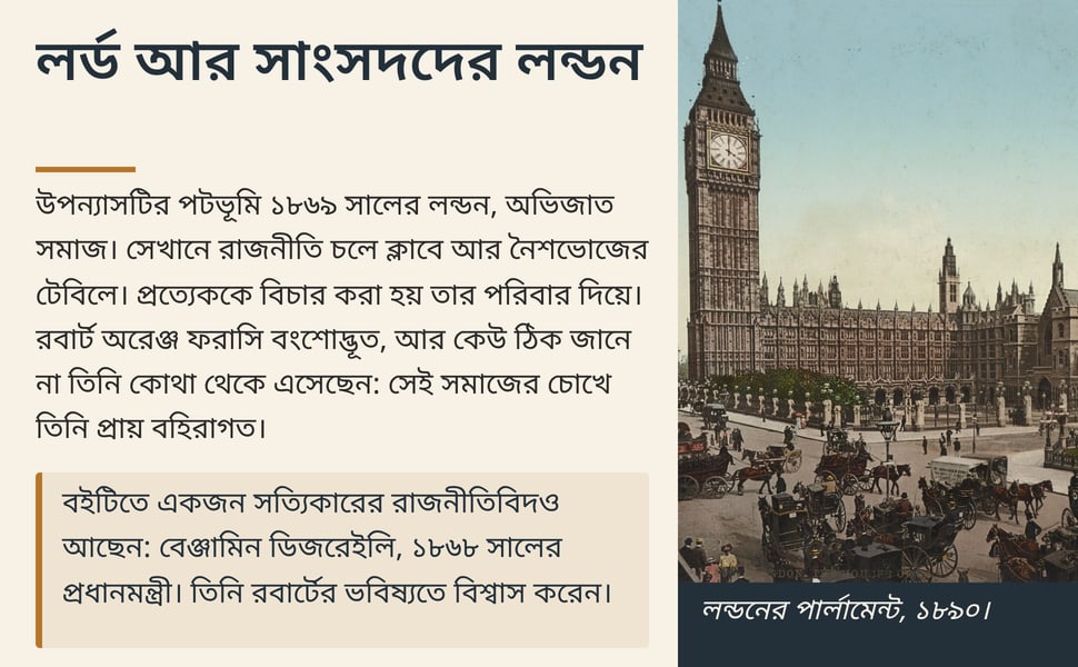 লর্ড আর সাংসদদের লন্ডন. উপন্যাসটির পটভূমি ১৮৬৯ সালের লন্ডন, অভিজাত সমাজ। সেখানে রাজনীতি চলে ক্লাবে আর নৈশভোজের টেবিলে। প্রত্যেককে বিচার করা হয় তার পরিবার দিয়ে। রবার্ট অরেঞ্জ ফরাসি বংশোদ্ভূত, আর কেউ ঠিক জানে না তিনি…