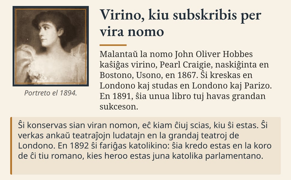 Virino, kiu subskribis per vira nomo. Malantaŭ la nomo John Oliver Hobbes kaŝiĝas virino, Pearl Craigie, naskiĝinta en Bostono, Usono, en 1867. Ŝi kreskas en Londono kaj studas en Londono kaj Parizo. En 1891, ŝia unua…