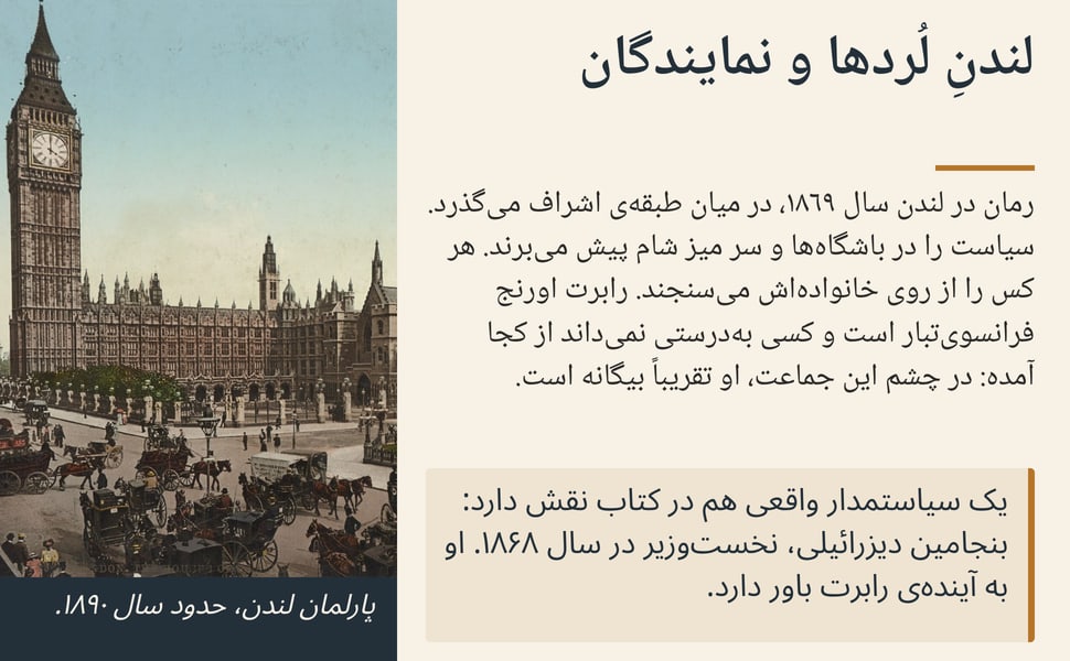 لندنِ لُردها و نمایندگان. رمان در لندن سال ۱۸۶۹، در میان طبقهی اشراف میگذرد. سیاست را در باشگاهها و سر میز شام پیش میبرند. هر کس را از روی خانوادهاش میسنجند. رابرت اورنج فرانسویتبار است و کسی بهدرستی نمیداند…