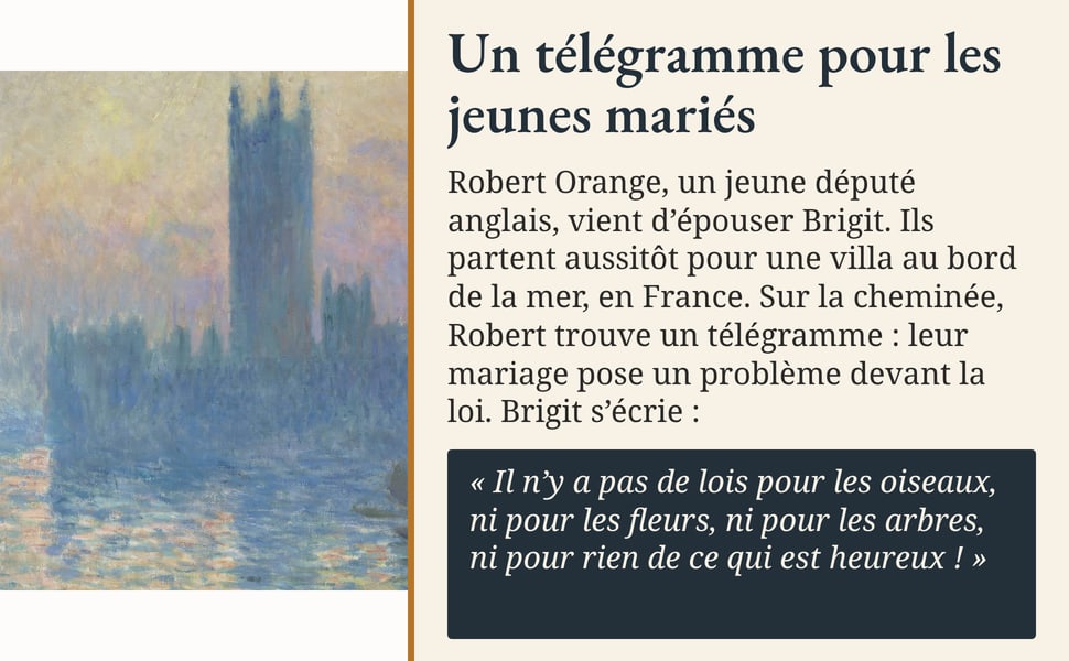 Un télégramme pour les jeunes mariés. Robert Orange, un jeune député anglais, vient d’épouser Brigit. Ils partent aussitôt pour une villa au bord de la mer, en France. Sur la cheminée, Robert trouve un télégramme : leur mariage pose un problème devant la loi. Brigit s’écrie : « Il n’y a pas de lois pour les oiseaux, ni pour les fleurs, ni pour les arbres, ni pour rien de ce qui est heureux ! »