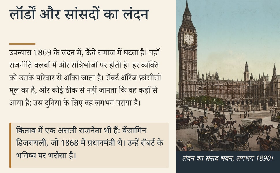 लॉर्डों और सांसदों का लंदन. उपन्यास 1869 के लंदन में, ऊँचे समाज में घटता है। वहाँ राजनीति क्लबों में और रात्रिभोजों पर होती है। हर व्यक्ति को उसके परिवार से आँका जाता है। रॉबर्ट ऑरेंज फ़्रांसीसी मूल का है, और कोई ठीक…