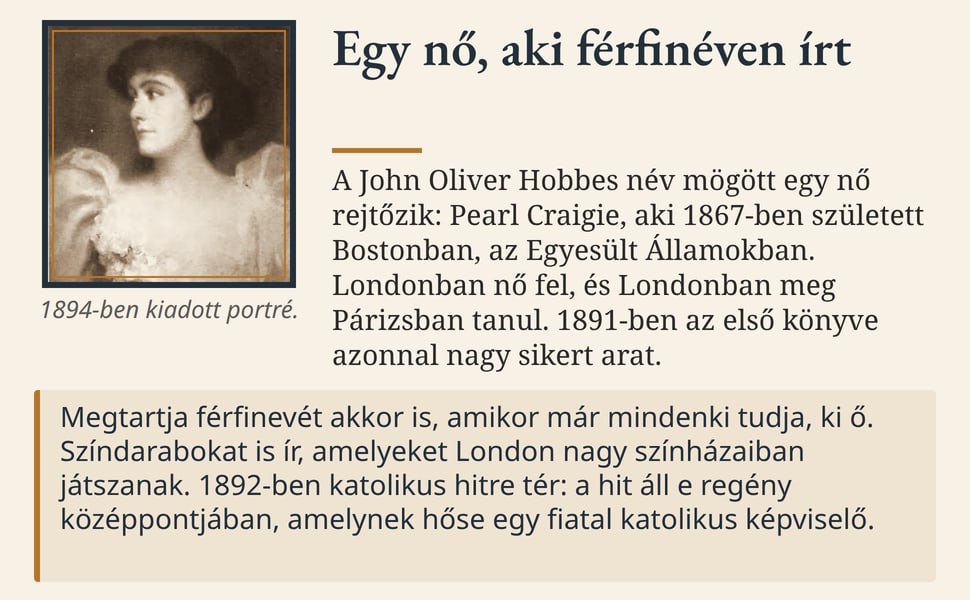 Egy nő, aki férfinéven írt. A John Oliver Hobbes név mögött egy nő rejtőzik: Pearl Craigie, aki 1867-ben született Bostonban, az Egyesült Államokban. Londonban nő fel, és Londonban meg Párizsban tanul. 1891-ben az első…