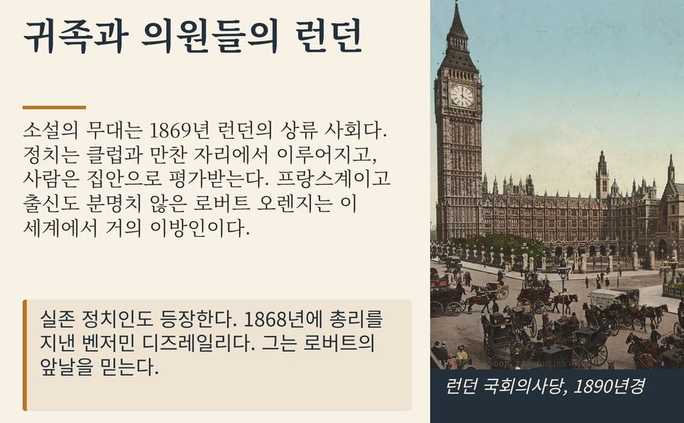 귀족과 의원들의 런던. 소설의 무대는 1869년 런던의 상류 사회다. 정치는 클럽과 만찬 자리에서 이루어지고, 사람은 집안으로 평가받는다. 프랑스계이고 출신도 분명치 않은 로버트 오렌지는 이 세계에서 거의 이방인이다.