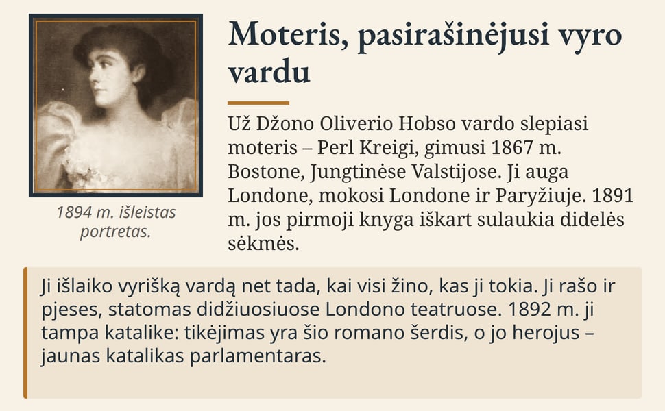 Moteris, pasirašinėjusi vyro vardu. Už Džono Oliverio Hobso vardo slepiasi moteris – Perl Kreigi, gimusi 1867 m. Bostone, Jungtinėse Valstijose. Ji auga Londone, mokosi Londone ir Paryžiuje. 1891 m. jos pirmoji knyga…