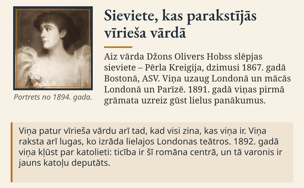 Sieviete, kas parakstījās vīrieša vārdā. Aiz vārda Džons Olivers Hobss slēpjas sieviete – Pērla Kreigija, dzimusi 1867. gadā Bostonā, ASV. Viņa uzaug Londonā un mācās Londonā un Parīzē. 1891. gadā viņas pirmā grāmata…
