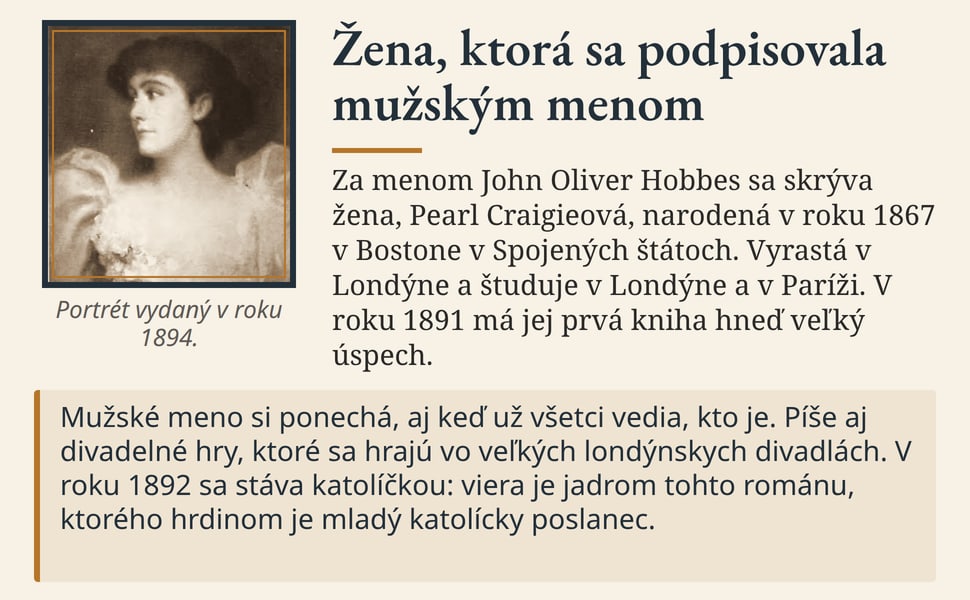 Žena, ktorá sa podpisovala mužským menom. Za menom John Oliver Hobbes sa skrýva žena, Pearl Craigieová, narodená v roku 1867 v Bostone v Spojených štátoch. Vyrastá v Londýne a študuje v Londýne a v Paríži. V roku 1891…