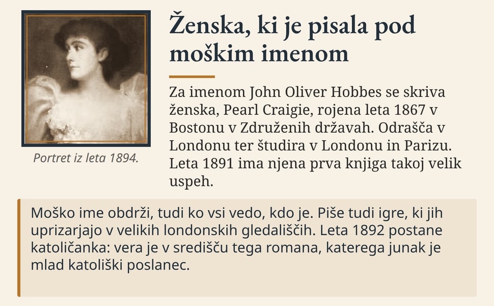 Ženska, ki je pisala pod moškim imenom. Za imenom John Oliver Hobbes se skriva ženska, Pearl Craigie, rojena leta 1867 v Bostonu v Združenih državah. Odrašča v Londonu ter študira v Londonu in Parizu. Leta 1891 ima…