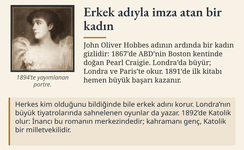 Erkek adıyla imza atan bir kadın. John Oliver Hobbes adının ardında bir kadın gizlidir: 1867’de ABD’nin Boston kentinde doğan Pearl Craigie. Londra’da büyür; Londra ve Paris’te okur. 1891’de ilk kitabı hemen büyük…