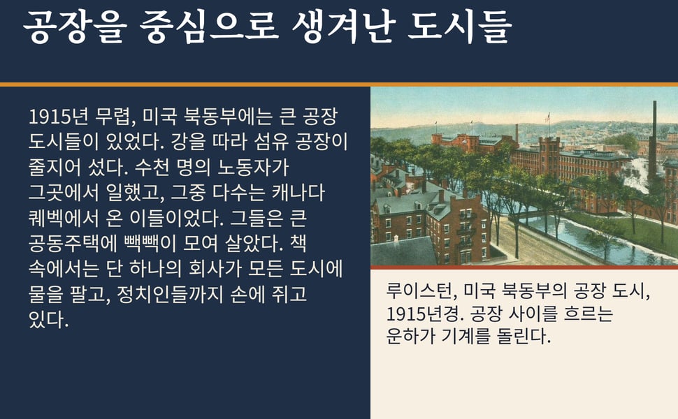 공장을 중심으로 생겨난 도시들. 1915년 무렵, 미국 북동부에는 큰 공장 도시들이 있었다. 강을 따라 섬유 공장이 줄지어 섰다. 수천 명의 노동자가 그곳에서 일했고, 그중 다수는 캐나다 퀘벡에서 온 이들이었다. 그들은 큰 공동주택에 빽빽이 모여 살았다. 책 속에서는 단 하나의 회사가 모든 도시에 물을 팔고, 정치인들까지 손에 쥐고 있다.