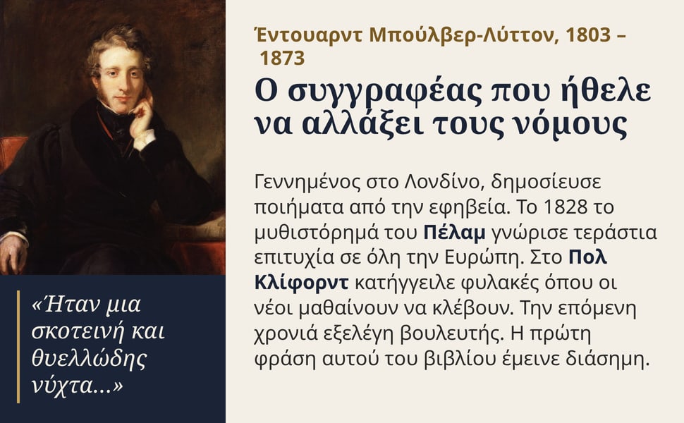 Ο συγγραφέας που ήθελε να αλλάξει τους νόμους. Γεννημένος στο Λονδίνο, δημοσίευσε ποιήματα από την εφηβεία. Το 1828 το μυθιστόρημά του Πέλαμ γνώρισε τεράστια επιτυχία σε όλη την Ευρώπη. Στο Πολ Κλίφορντ κατήγγειλε…