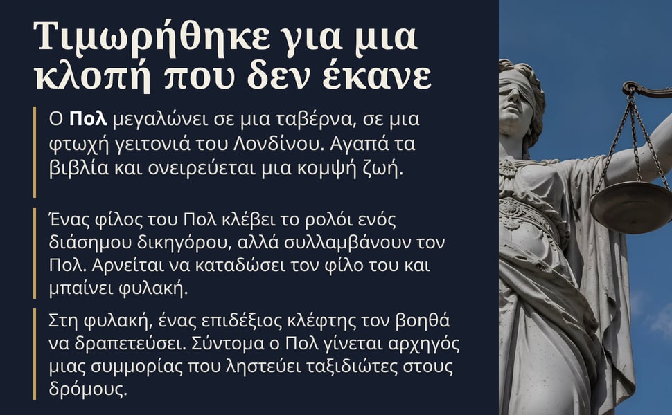 Τιμωρήθηκε για μια κλοπή που δεν έκανε. Ο Πολ μεγαλώνει σε μια ταβέρνα, σε μια φτωχή γειτονιά του Λονδίνου. Αγαπά τα βιβλία και ονειρεύεται μια κομψή ζωή.