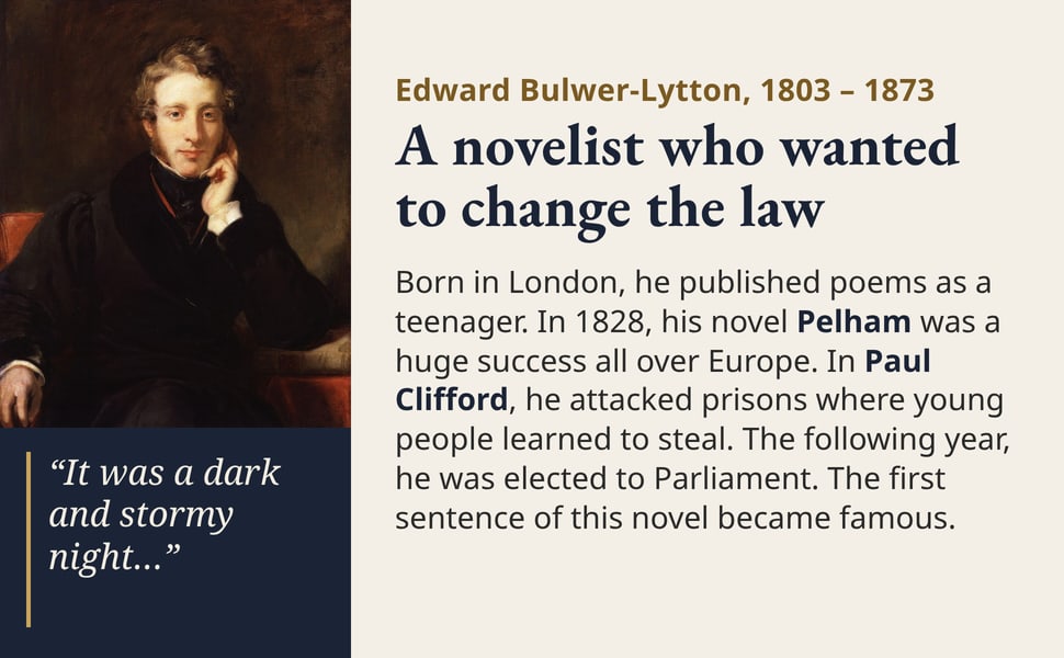 A novelist who wanted to change the law. Born in London, he published poems as a teenager. In 1828, his novel Pelham was a huge success all over Europe. In Paul Clifford, he attacked prisons where young people learned…
