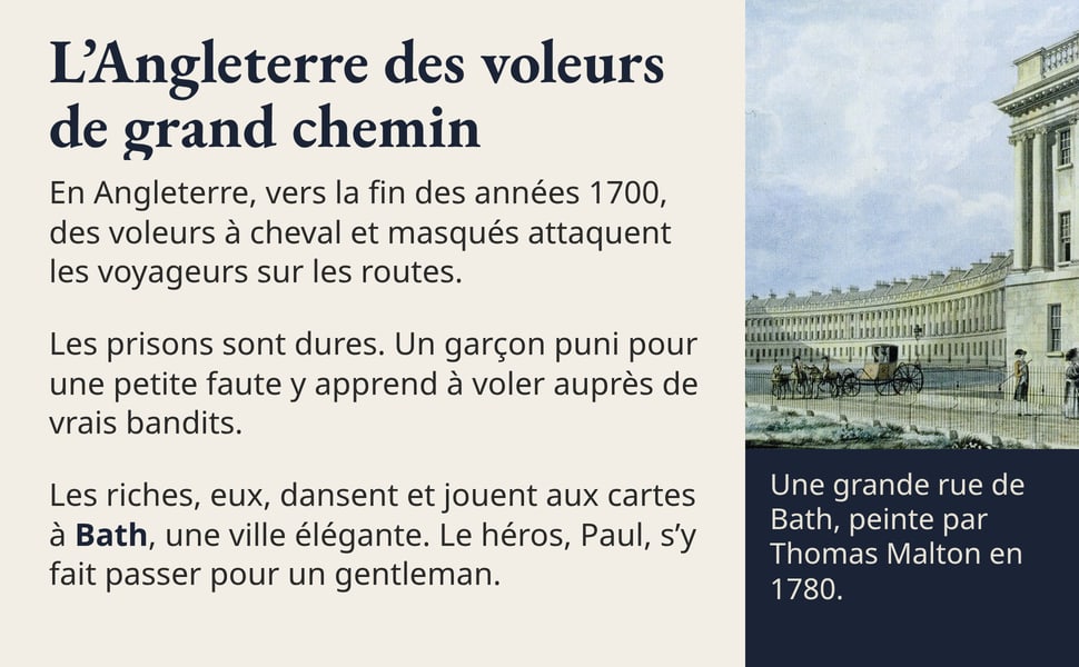 L’Angleterre des voleurs de grand chemin En Angleterre, vers la fin des années 1700, des voleurs à cheval et masqués attaquent les voyageurs sur les routes. Les prisons sont dures. Un garçon puni pour une petite faute y apprend à voler auprès de vrais bandits. Les riches, eux, dansent et jouent aux cartes à Bath, une ville élégante. Le héros, Paul, s’y fait passer pour un gentleman. Une grande rue de Bath, peinte par Thomas Malton en 1780.