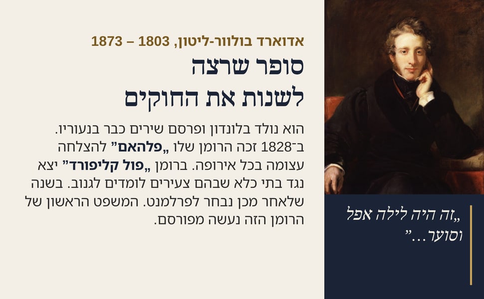 סופר שרצה לשנות את החוקים. הוא נולד בלונדון ופרסם שירים כבר בנעוריו. ב־1828 זכה הרומן שלו „פלהאם” להצלחה עצומה בכל אירופה. ברומן „פול קליפורד” יצא נגד בתי כלא שבהם צעירים לומדים לגנוב. בשנה שלאחר מכן נבחר לפרלמנט.…