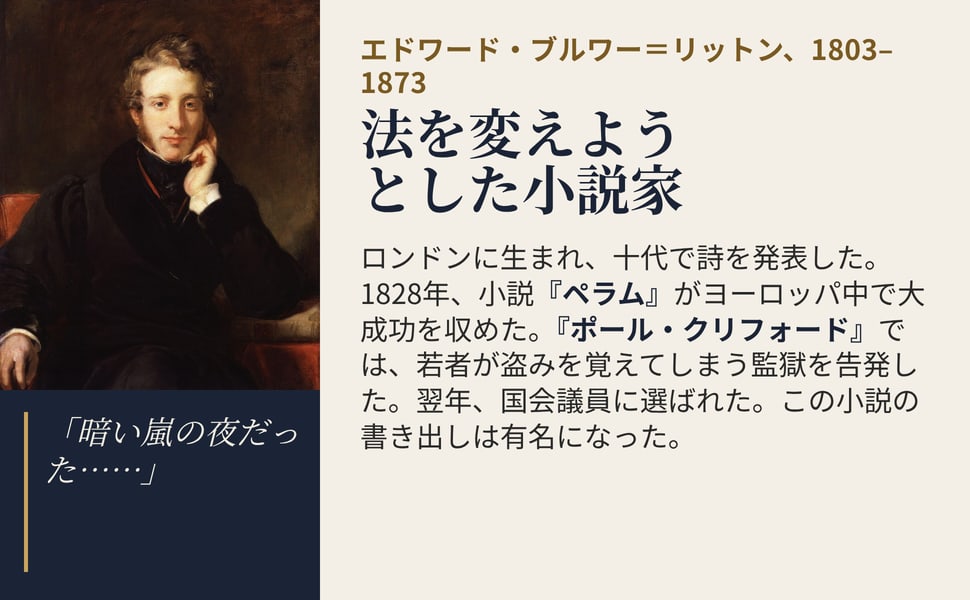 法を変えようとした小説家。ロンドンに生まれ、十代で詩を発表した。1828年、小説『ペラム』がヨーロッパ中で大成功を収めた。『ポール・クリフォード』では、若者が盗みを覚えてしまう監獄を告発した。翌年、国会議員に選ばれた。この小説の書き出しは有名になった。