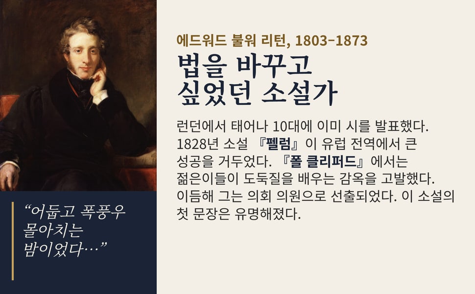 법을 바꾸고 싶었던 소설가. 런던에서 태어나 10대에 이미 시를 발표했다. 1828년 소설 『펠럼』이 유럽 전역에서 큰 성공을 거두었다. 『폴 클리퍼드』에서는 젊은이들이 도둑질을 배우는 감옥을 고발했다. 이듬해 그는 의회 의원으로 선출되었다. 이 소설의 첫 문장은 유명해졌다.
