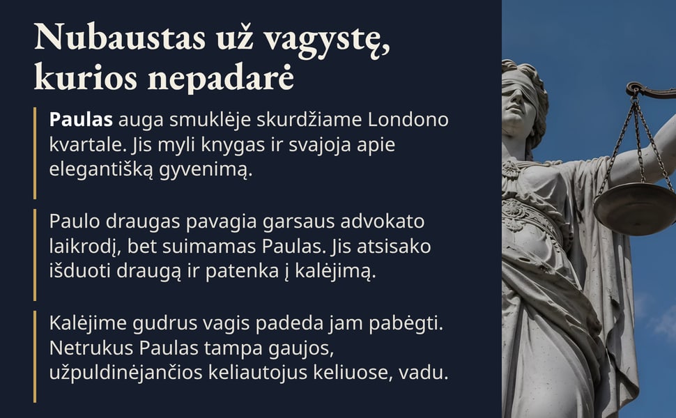 Nubaustas už vagystę, kurios nepadarė. Paulas auga smuklėje skurdžiame Londono kvartale. Jis myli knygas ir svajoja apie elegantišką gyvenimą.