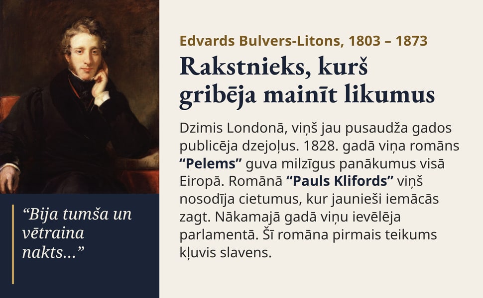 Rakstnieks, kurš gribēja mainīt likumus. Dzimis Londonā, viņš jau pusaudža gados publicēja dzejoļus. 1828. gadā viņa romāns “Pelems” guva milzīgus panākumus visā Eiropā. Romānā “Pauls Klifords” viņš nosodīja cietumus…