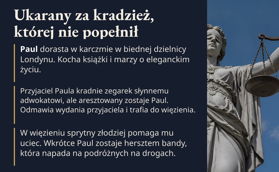 Ukarany za kradzież, której nie popełnił. Paul dorasta w karczmie w biednej dzielnicy Londynu. Kocha książki i marzy o eleganckim życiu.