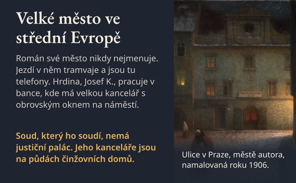 Velké město ve střední Evropě. Román své město nikdy nejmenuje. Jezdí v něm tramvaje a jsou tu telefony. Hrdina, Josef K., pracuje v bance, kde má velkou kancelář s obrovským oknem na náměstí.